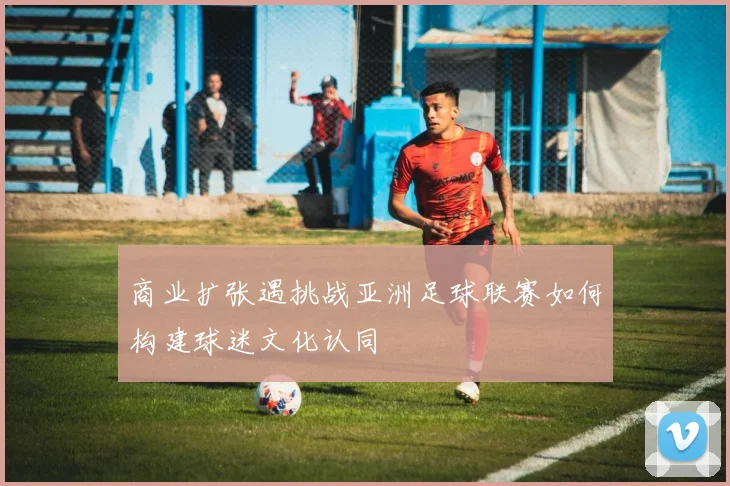 商业扩张遇挑战亚洲足球联赛如何构建球迷文化认同