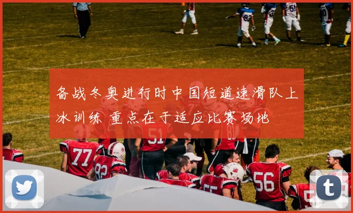 备战冬奥进行时中国短道速滑队上冰训练 重点在于适应比赛场地