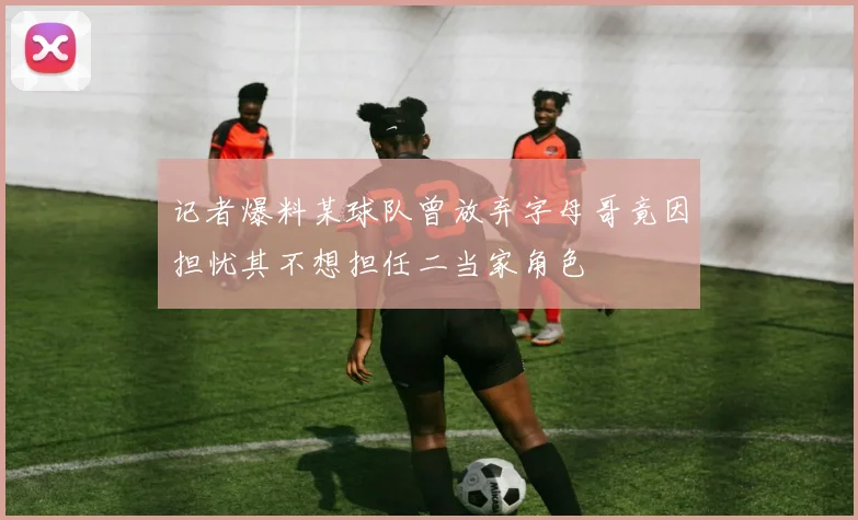 记者爆料某球队曾放弃字母哥竟因担忧其不想担任二当家角色