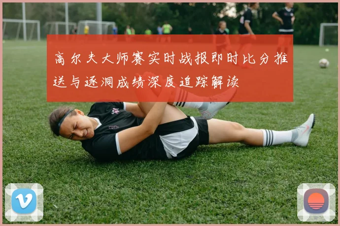 高尔夫大师赛实时战报即时比分推送与逐洞成绩深度追踪解读